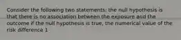 Consider the following two statements: the null hypothesis is that there is no association between the exposure and the outcome if the null hypothesis is true, the numerical value of the risk difference 1