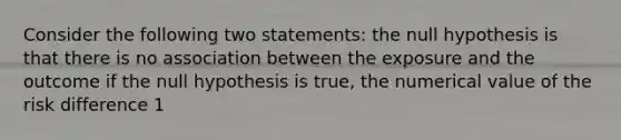 Consider the following two statements: the null hypothesis is that there is no association between the exposure and the outcome if the null hypothesis is true, the numerical value of the risk difference 1