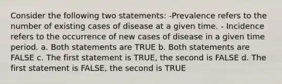 Consider the following two statements: -Prevalence refers to the number of existing cases of disease at a given time. - Incidence refers to the occurrence of new cases of disease in a given time period. a. Both statements are TRUE b. Both statements are FALSE c. The first statement is TRUE, the second is FALSE d. The first statement is FALSE, the second is TRUE