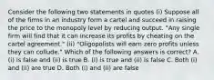 Consider the following two statements in quotes (i) Suppose all of the firms in an industry form a cartel and succeed in raising the price to the monopoly level by reducing output. "Any single firm will find that it can increase its profits by cheating on the cartel agreement." (ii) "Oligopolists will earn zero profits unless they can collude." Which of the following answers is correct? A. (i) is false and (ii) is true B. (i) is true and (ii) is false C. Both (i) and (ii) are true D. Both (i) and (ii) are false