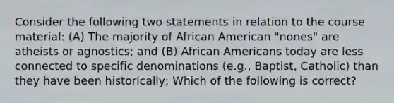 Consider the following two statements in relation to the course material: (A) The majority of African American "nones" are atheists or agnostics; and (B) African Americans today are less connected to specific denominations (e.g., Baptist, Catholic) than they have been historically; Which of the following is correct?