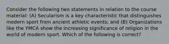 Consider the following two statements in relation to the course material: (A) Secularism is a key characteristic that distinguishes modern sport from ancient athletic events; and (B) Organizations like the YMCA show the increasing significance of religion in the world of modern sport. Which of the following is correct?