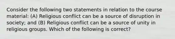 Consider the following two statements in relation to the course material: (A) Religious conflict can be a source of disruption in society; and (B) Religious conflict can be a source of unity in religious groups. Which of the following is correct?