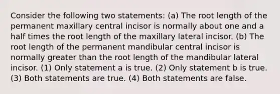 Consider the following two statements: (a) The root length of the permanent maxillary central incisor is normally about one and a half times the root length of the maxillary lateral incisor. (b) The root length of the permanent mandibular central incisor is normally greater than the root length of the mandibular lateral incisor. (1) Only statement a is true. (2) Only statement b is true. (3) Both statements are true. (4) Both statements are false.