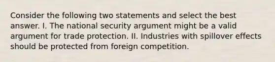 Consider the following two statements and select the best answer. I. The national security argument might be a valid argument for trade protection. II. Industries with spillover effects should be protected from foreign competition.