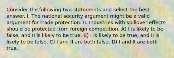 Consider the following two statements and select the best answer. I. The national security argument might be a valid argument for trade protection. II. Industries with spillover effects should be protected from foreign competition. A) I is likely to be false, and II is likely to be true. B) I is likely to be true, and II is likely to be false. C) I and II are both false. D) I and II are both true.