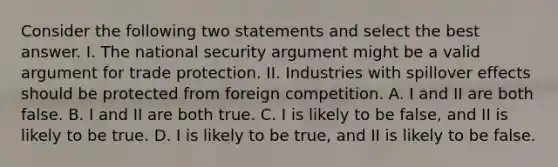 Consider the following two statements and select the best answer. I. The national security argument might be a valid argument for trade protection. II. Industries with spillover effects should be protected from foreign competition. A. I and II are both false. B. I and II are both true. C. I is likely to be false, and II is likely to be true. D. I is likely to be true, and II is likely to be false.