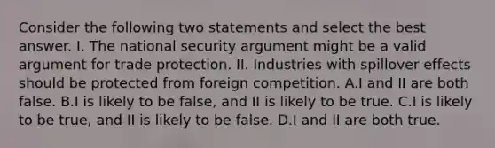 Consider the following two statements and select the best answer. I. The national security argument might be a valid argument for trade protection. II. Industries with spillover effects should be protected from foreign competition. A.I and II are both false. B.I is likely to be false, and II is likely to be true. C.I is likely to be true, and II is likely to be false. D.I and II are both true.