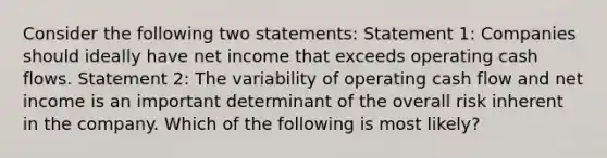 Consider the following two statements: Statement 1: Companies should ideally have net income that exceeds operating cash flows. Statement 2: The variability of operating cash flow and net income is an important determinant of the overall risk inherent in the company. Which of the following is most likely?