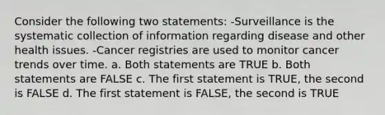 Consider the following two statements: -Surveillance is the systematic collection of information regarding disease and other health issues. -Cancer registries are used to monitor cancer trends over time. a. Both statements are TRUE b. Both statements are FALSE c. The first statement is TRUE, the second is FALSE d. The first statement is FALSE, the second is TRUE