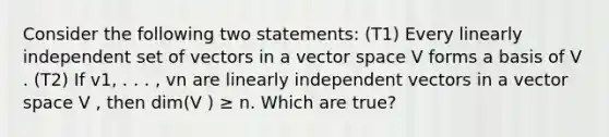 Consider the following two statements: (T1) Every linearly independent set of vectors in a vector space V forms a basis of V . (T2) If v1, . . . , vn are linearly independent vectors in a vector space V , then dim(V ) ≥ n. Which are true?