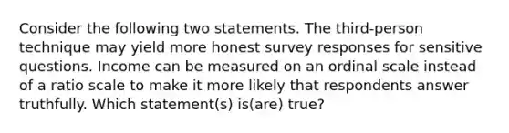 Consider the following two statements. The third-person technique may yield more honest survey responses for sensitive questions. Income can be measured on an ordinal scale instead of a ratio scale to make it more likely that respondents answer truthfully. Which statement(s) is(are) true?