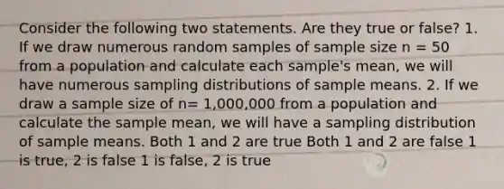 Consider the following two statements. Are they true or false? 1. If we draw numerous random samples of sample size n = 50 from a population and calculate each sample's mean, we will have numerous sampling distributions of sample means. 2. If we draw a sample size of n= 1,000,000 from a population and calculate the sample mean, we will have a sampling distribution of sample means. Both 1 and 2 are true Both 1 and 2 are false 1 is true, 2 is false 1 is false, 2 is true