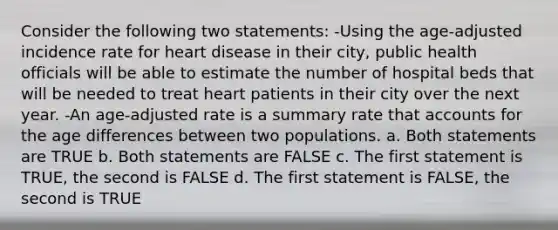 Consider the following two statements: -Using the age-adjusted incidence rate for heart disease in their city, public health officials will be able to estimate the number of hospital beds that will be needed to treat heart patients in their city over the next year. -An age-adjusted rate is a summary rate that accounts for the age differences between two populations. a. Both statements are TRUE b. Both statements are FALSE c. The first statement is TRUE, the second is FALSE d. The first statement is FALSE, the second is TRUE