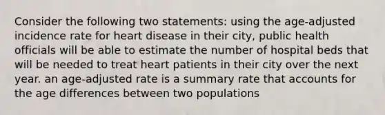 Consider the following two statements: using the age-adjusted incidence rate for heart disease in their city, public health officials will be able to estimate the number of hospital beds that will be needed to treat heart patients in their city over the next year. an age-adjusted rate is a summary rate that accounts for the age differences between two populations