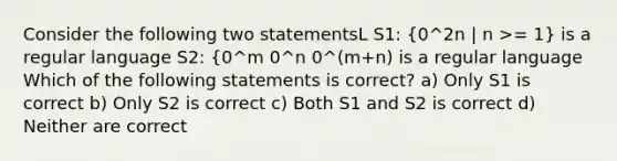 Consider the following two statementsL S1: (0^2n | n >= 1) is a regular language S2: {0^m 0^n 0^(m+n) is a regular language Which of the following statements is correct? a) Only S1 is correct b) Only S2 is correct c) Both S1 and S2 is correct d) Neither are correct