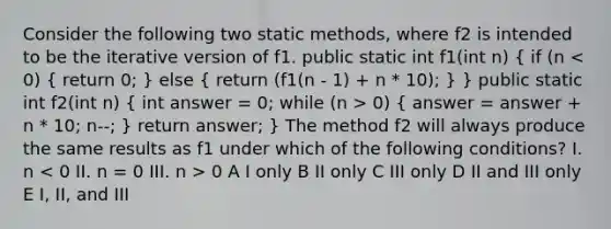 Consider the following two static methods, where f2 is intended to be the iterative version of f1. public static int f1(int n) ( if (n 0) { answer = answer + n * 10; n--; ) return answer; } The method f2 will always produce the same results as f1 under which of the following conditions? I. n 0 A I only B II only C III only D II and III only E I, II, and III