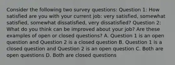 Consider the following two survey questions: Question 1: How satisfied are you with your current job: very satisfied, somewhat satisfied, somewhat dissatisfied, very dissatisfied? Question 2: What do you think can be improved about your job? Are these examples of open or closed questions? A. Question 1 is an open question and Question 2 is a closed question B. Question 1 is a closed question and Question 2 is an open question C. Both are open questions D. Both are closed questions