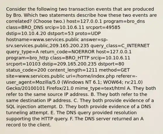 Consider the following two transaction events that are produced by Bro. Which two statements describe how these two events are correlated? (Choose two.) host=127.0.0.1 program=bro_dns class=BRO_DNS srcip=10.10.6.11 srcport=49585 dstip=10.10.4.20 dstport=53 proto=UDP hostname=www.services.public answer=sp-srv.services.public,209.165.200.235 query_class=C_INTERNET query_type=A return_code=NOERROR host=127.0.0.1 program=bro_http class=BRO_HTTP srcip=10.10.6.11 srcport=10103 dstip=209.165.200.235 dstport=80 status_code=200 content_length=1211 method=GET site=www.services.public uri=/home/index.php referer=- user_agent=Mozilla/5.0 (Windows NT 6.1; WOW64; rv:21.0) Gecko/20100101 Firefox/21.0 mime_type=text/html A. They both refer to the same source IP address. B. They both refer to the same destination IP address. C. They both provide evidence of a SQL injection attempt. D. They both provide evidence of a DNS tunneling attempt. E. The DNS query provided resolution supporting the HTTP query. F. The DNS server returned an A record to the client.