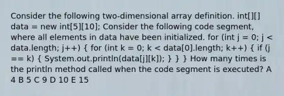 Consider the following two-dimensional array definition. int[][] data = new int[5][10]; Consider the following code segment, where all elements in data have been initialized. for (int j = 0; j < data.length; j++) ( for (int k = 0; k < data[0].length; k++) { if (j == k) { System.out.println(data[j][k]); ) } } How many times is the println method called when the code segment is executed? A 4 B 5 C 9 D 10 E 15