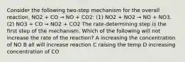 Consider the following two-step mechanism for the overall reaction, NO2 + CO → NO + CO2: (1) NO2 + NO2 → NO + NO3. (2) NO3 + CO → NO2 + CO2 The rate-determining step is the first step of the mechanism. Which of the following will not increase the rate of the reaction? A increasing the concentration of NO B all will increase reaction C raising the temp D increasing concentration of CO