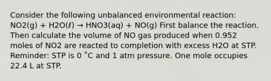 Consider the following unbalanced environmental reaction: NO2(g) + H2O(ℓ) → HNO3(aq) + NO(g) First balance the reaction. Then calculate the volume of NO gas produced when 0.952 moles of NO2 are reacted to completion with excess H2O at STP. Reminder: STP is 0 ˚C and 1 atm pressure. One mole occupies 22.4 L at STP.