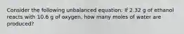 Consider the following unbalanced equation: If 2.32 g of ethanol reacts with 10.6 g of oxygen, how many moles of water are produced?