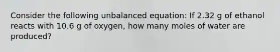 Consider the following unbalanced equation: If 2.32 g of ethanol reacts with 10.6 g of oxygen, how many moles of water are produced?