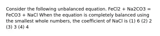 Consider the following unbalanced equation. FeCl2 + Na2CO3 = FeCO3 + NaCl When the equation is completely balanced using the smallest whole numbers, the coefficient of NaCl is (1) 6 (2) 2 (3) 3 (4) 4