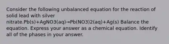 Consider the following unbalanced equation for the reaction of solid lead with silver nitrate.Pb(s)+AgNO3(aq)→Pb(NO3)2(aq)+Ag(s) Balance the equation. Express your answer as a chemical equation. Identify all of the phases in your answer.