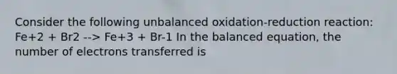 Consider the following unbalanced oxidation-reduction reaction: Fe+2 + Br2 --> Fe+3 + Br-1 In the balanced equation, the number of electrons transferred is