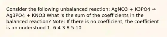 Consider the following unbalanced reaction: AgNO3 + K3PO4 → Ag3PO4 + KNO3 What is the sum of the coefficients in the balanced reaction? Note: If there is no coefficient, the coefficient is an understood 1. 6 4 3 8 5 10