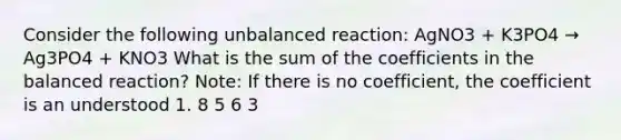 Consider the following unbalanced reaction: AgNO3 + K3PO4 → Ag3PO4 + KNO3 What is the sum of the coefficients in the balanced reaction? Note: If there is no coefficient, the coefficient is an understood 1. 8 5 6 3