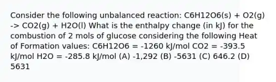 Consider the following unbalanced reaction: C6H12O6(s) + O2(g) -> CO2(g) + H2O(l) What is the enthalpy change (in kJ) for the combustion of 2 mols of glucose considering the following Heat of Formation values: C6H12O6 = -1260 kJ/mol CO2 = -393.5 kJ/mol H2O = -285.8 kJ/mol (A) -1,292 (B) -5631 (C) 646.2 (D) 5631