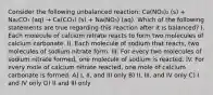 Consider the following unbalanced reaction: Ca(NO₃)₂ (s) + Na₂CO₃ (aq) → Ca(CO₃) (s) + Na(NO₃) (aq). Which of the following statements are true regarding this reaction after it is balanced? I. Each molecule of calcium nitrate reacts to form two molecules of calcium carbonate. II. Each molecule of sodium that reacts, two molecules of sodium nitrate form. III. For every two molecules of sodium nitrate formed, one molecule of sodium is reacted. IV. For every mole of calcium nitrate reacted, one mole of calcium carbonate is formed. A) I, II, and III only B) II, III, and IV only C) I and IV only D) II and III only