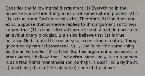 Consider the following valid argument: 1) Everything in the universe is a natural thing, a result of some natural process. 2) If (1) is true, then God does not exist. Therefore, 3) God does not exist. Suppose that someone replies to this argument as follows: I agree that (1) is true; after all I am a scientist and, in particular, an evolutionary biologist. But I also believe that (1) is true because God created the universe as consisting of natural things governed by natural processes. Still, God is not the same thing as the universe. So, (2) is false. So, this argument is unsound. In other words, I believe that God exists. Most likely, such a person is a) a traditional monotheist (or, perhaps, a deist); b) polytheist; c) pantheist; d) all of the above; e) none of the above