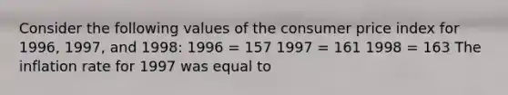 Consider the following values of the <a href='https://www.questionai.com/knowledge/kKRF899Ngu-consumer-price-index' class='anchor-knowledge'>consumer price index</a> for​ 1996, 1997, and​ 1998: 1996 = 157 1997 = 161 1998 = 163 The inflation rate for 1997 was equal to