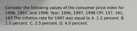 Consider the following values of the consumer price index for​ 1996, 1997, and​ 1998: Year: 1996, 1997, 1998 CPI: 157, 161, 163 The inflation rate for 1997 was equal to A. 1.2 percent. B. 2.0 percent. C. 2.5 percent. D. 4.0 percent.