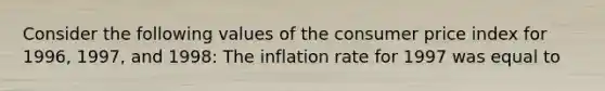 Consider the following values of the consumer price index for 1996, 1997, and 1998: The inflation rate for 1997 was equal to