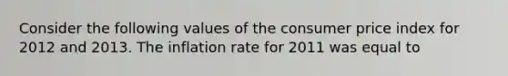 Consider the following values of the consumer price index for 2012 and 2013. The inflation rate for 2011 was equal to