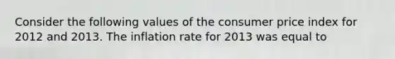 Consider the following values of the consumer price index for 2012 and 2013. The inflation rate for 2013 was equal to