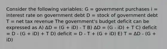 Consider the following variables: G = government purchases i = interest rate on government debt D = stock of government debt T = net tax revenue The government's budget deficit can be expressed as A) ΔD = (G + iD) - T B) ΔD = (G - iD) + T C) deficit = D - (G + iD) + T D) deficit = D - T + (G + iD) E) T = ΔD - (G + iD)