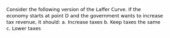 Consider the following version of the Laffer Curve. If the economy starts at point D and the government wants to increase tax revenue, it should: a. Increase taxes b. Keep taxes the same c. Lower taxes