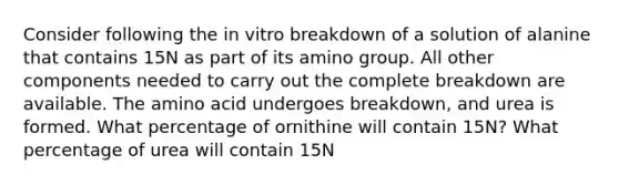 Consider following the in vitro breakdown of a solution of alanine that contains 15N as part of its amino group. All other components needed to carry out the complete breakdown are available. The amino acid undergoes breakdown, and urea is formed. What percentage of ornithine will contain 15N? What percentage of urea will contain 15N