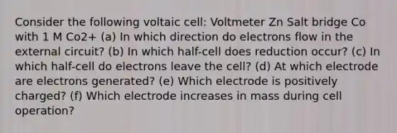 Consider the following voltaic cell: Voltmeter Zn Salt bridge Co with 1 M Co2+ (a) In which direction do electrons flow in the external circuit? (b) In which half-cell does reduction occur? (c) In which half-cell do electrons leave the cell? (d) At which electrode are electrons generated? (e) Which electrode is positively charged? (f) Which electrode increases in mass during cell operation?