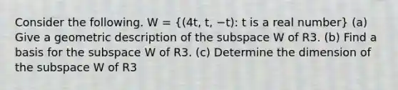 Consider the following. W = ((4t, t, −t): t is a real number) (a) Give a geometric description of the subspace W of R3. (b) Find a basis for the subspace W of R3. (c) Determine the dimension of the subspace W of R3