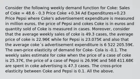 Consider the following weekly demand function for Coke: Sales of Coke = 48.6 - 0.3 Price Coke +0.34 Ad Expenditures+0.23 Price Pepsi where Coke's advertisement expenditure is measured in million euros, the price of Pepsi and cokes Coke is in euros and quantity sold of Coke is measured in cases. Moreover, consider that the average weekly sales of coke is 49.3 cases, the average price of coke is 22.96€ while for Pepsi is 23.075€ and also that the average coke´s advertisement expenditure is 6 522 205.59€. The own-price elasticity of demand for Coke- Cola is -0.1. The weekly sales estimate for coke when the price of a case of coke is 25.37€, the price of a case of Pepsi is 26.99€ and 568 411.68€ are spent in coke advertising is 47.3 cases. The cross-price elasticity between Coke and Pepsi is 0.1. All the above.