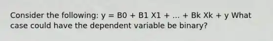 Consider the following: y = B0 + B1 X1 + ... + Bk Xk + y What case could have the dependent variable be binary?