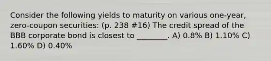 Consider the following yields to maturity on various one-year, zero-coupon securities: (p. 238 #16) The credit spread of the BBB corporate bond is closest to ________. A) 0.8% B) 1.10% C) 1.60% D) 0.40%