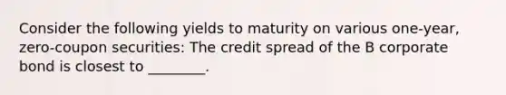 Consider the following yields to maturity on various one-year, zero-coupon securities: The credit spread of the B corporate bond is closest to ________.